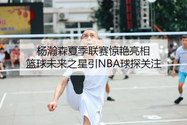 杨瀚森夏季联赛惊艳亮相 篮球未来之星引NBA球探关注